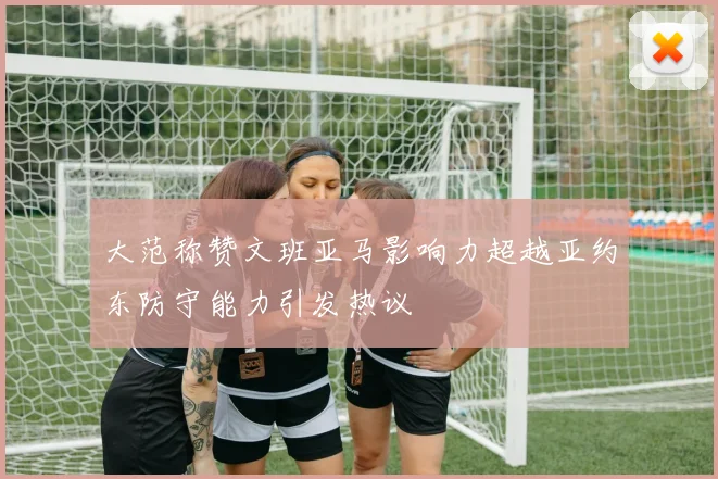 大范称赞文班亚马影响力超越亚约东防守能力引发热议