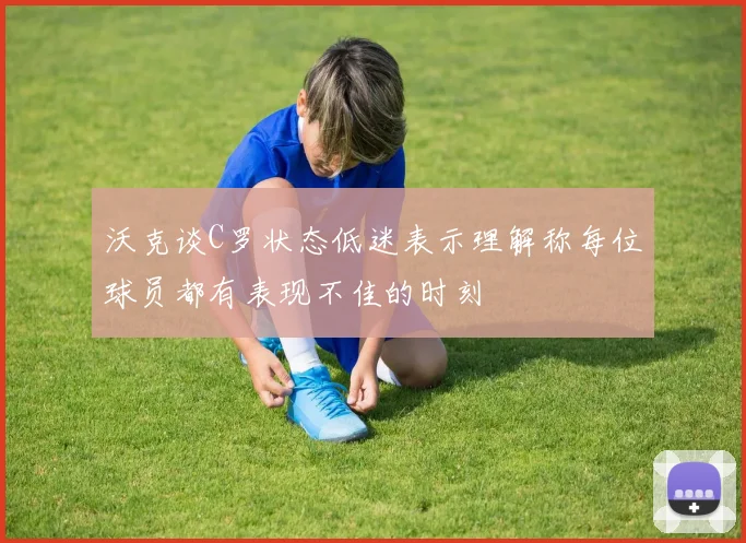 沃克谈C罗状态低迷表示理解称每位球员都有表现不佳的时刻