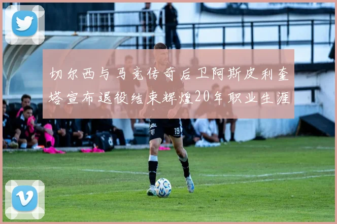 切尔西与马竞传奇后卫阿斯皮利奎塔宣布退役结束辉煌20年职业生涯