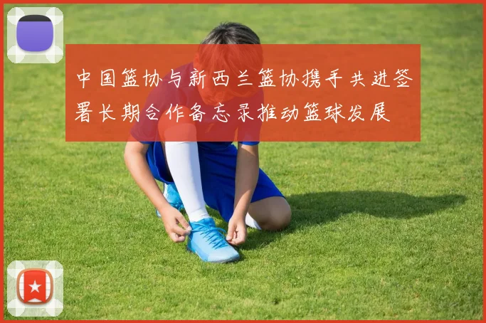 中国篮协与新西兰篮协携手共进签署长期合作备忘录推动篮球发展