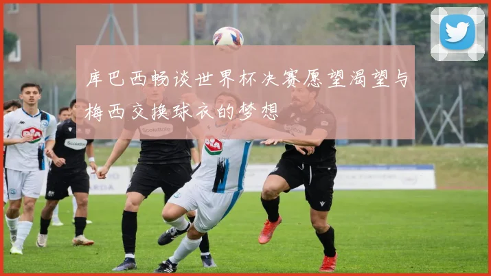 库巴西畅谈世界杯决赛愿望渴望与梅西交换球衣的梦想