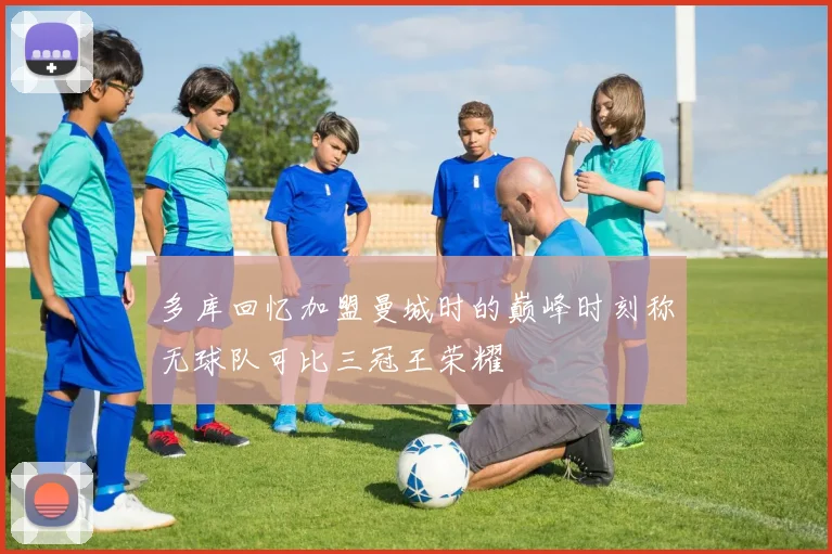 多库回忆加盟曼城时的巅峰时刻称无球队可比三冠王荣耀