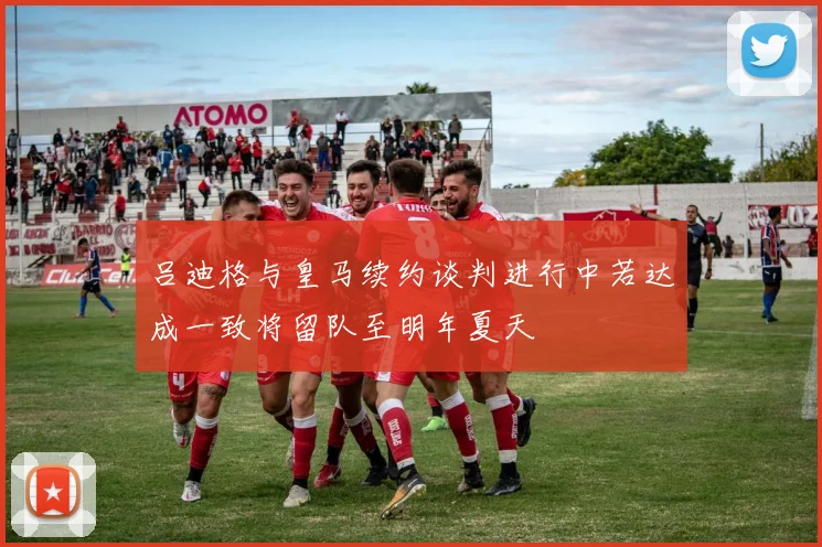 吕迪格与皇马续约谈判进行中若达成一致将留队至明年夏天