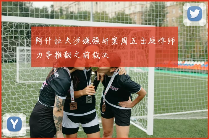 阿什拉夫涉嫌强奸案周五出庭律师力争推翻之前裁决