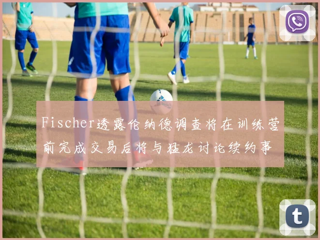 Fischer透露伦纳德调查将在训练营前完成交易后将与猛龙讨论续约事宜