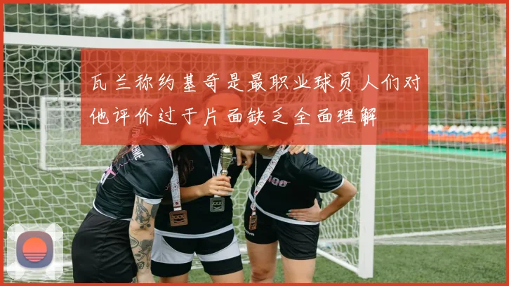 瓦兰称约基奇是最职业球员人们对他评价过于片面缺乏全面理解