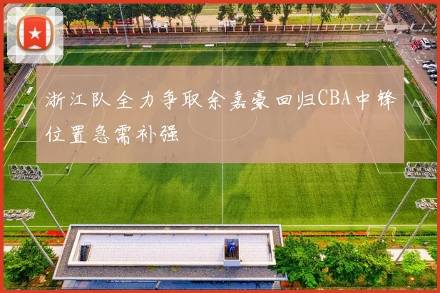 浙江队全力争取余嘉豪回归CBA中锋位置急需补强