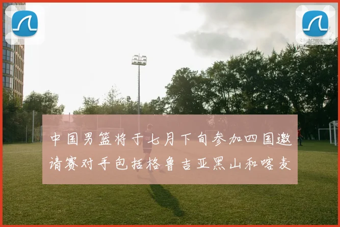 中国男篮将于七月下旬参加四国邀请赛对手包括格鲁吉亚黑山和喀麦隆