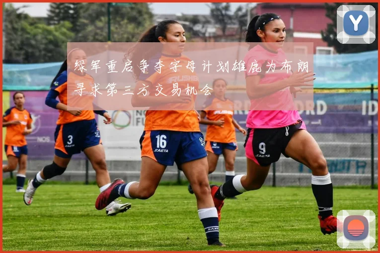 绿军重启争夺字母计划雄鹿为布朗寻求第三方交易机会