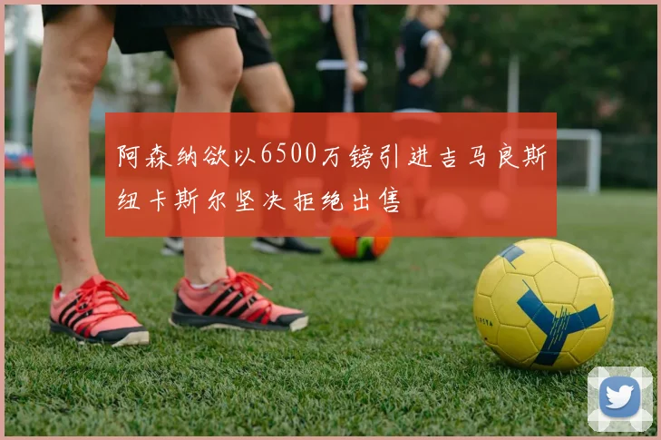 阿森纳欲以6500万镑引进吉马良斯纽卡斯尔坚决拒绝出售